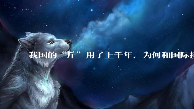 我国的“斤”用了上千年，为何和国际接轨后，恰好是500克？