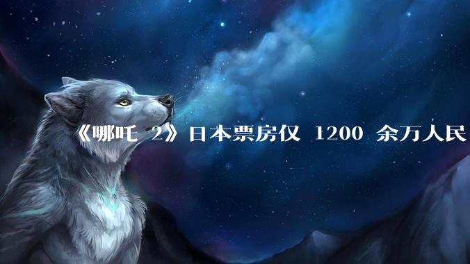 《哪吒 2》日本票房仅 1200 余万人民币，造成这种情况的原因是什么？