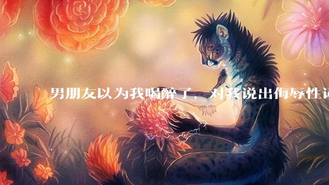 男朋友以为我喝醉了，对我说出侮辱性词汇，我该怎么办？