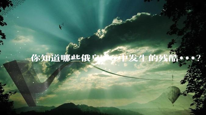 你知道哪些俄乌***中发生的残酷***？
