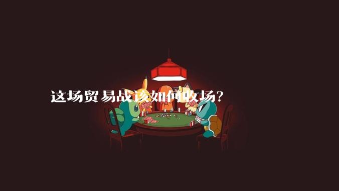 这场贸易战该如何收场？