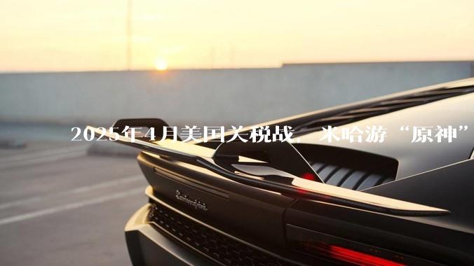 2025年4月美国关税战，米哈游“原神”、腾讯“吃鸡”等海外收入为主的游戏会遭到巨额亏损重创腰斩吗？